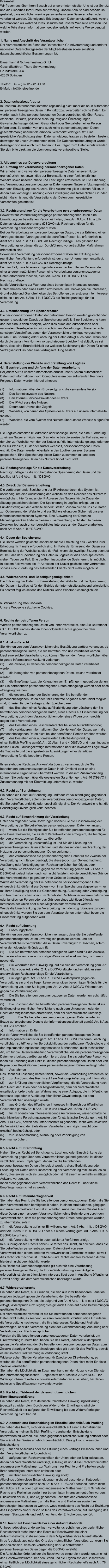Präambel: Wir freuen uns über Ihren Besuch auf unserer Internetseite. Uns ist der Schutz und die Sicherheit Ihrer Daten sehr wichtig. Unsere Abläufe sind deshalb so gestaltet, dass möglichst wenige personenbezogene Daten erhoben oder verarbeitet werden. Die folgende Erklärung zum Datenschutz erläutert, welche Informationen wir während Ihres Besuchs auf unserer Webseite erfassen und welche Teile dieser Informationen gegebenenfalls auf welche Weise genutzt werden.   1. Name und Anschrift des Verantwortlichen Der Verantwortliche im Sinne der Datenschutz-Grundverordnung und anderer nationaler Datenschutzgesetze der Mitgliedsstaaten sowie sonstiger datenschutzrechtlicher Bestimmungen ist:  Bauermann & Schwammekrug GmbH Geschäftsführer: Thore Schwammekrug Grundstraße 26a 42655 Solingen  Telefon: +49 – (0)212 – 81 41 31 E-Mail: info@briefoeffner.de   2. Datenschutzbeauftragter In unserem Unternehmen kommen regelmäßig nicht mehr als neun Mitarbeiter mit personenbezogenen Daten in Kontakt bzw. verarbeiten solche Daten. Es werden auch keine personenbezogenen Daten verarbeitet, die über Rasse, ethnische Herkunft, politische Meinung, religiöse Überzeugungen, Gewerkschaftszugehörigkeit, Gesundheit oder Sexualleben einer Person informieren. Es werden von uns auch keine personenbezogenen Daten geschäftsmäßig übermittelt, erhoben, verarbeitet oder genutzt. Eine gesetzliche Verpflichtung einen Datenschutzbeauftragten zu bestellen, besteht deswegen für unser Unternehmen nicht. Ein Datenschutzbeauftragter wurde deswegen von uns auch nicht benannt. Bei Fragen zum Datenschutz wenden Sie sich bitte direkt an die oben genannte verantwortliche Stelle.    3. Allgemeines zur Datenverarbeitung 3.1. Umfang der Verarbeitung personenbezogener Daten Wir erheben und verwenden personenbezogene Daten unserer Nutzer grundsätzlich nur, soweit dies zur Bereitstellung einer funktionsfähigen Website sowie unserer Inhalte und Leistungen erforderlich ist. Die Erhebung und Verwendung personenbezogener Daten unserer Nutzer erfolgt regelmäßig nur nach Einwilligung des Nutzers. Eine Ausnahme gilt in solchen Fällen, in denen eine vorherige Einholung einer Einwilligung aus tatsächlichen Gründen nicht möglich ist und die Verarbeitung der Daten durch gesetzliche Vorschriften gestattet ist.   3.2. Rechtsgrundlage für die Verarbeitung personenbezogener Daten Soweit wir für Verarbeitungsvorgänge personenbezogener Daten eine Einwilligung der betroffenen Person einholen, dient Art. 6 Abs. 1 lit. a EU-Datenschutzgrundverordnung (DSGVO) als Rechtsgrundlage für die Verarbeitung personenbezogener Daten. Bei der Verarbeitung von personenbezogenen Daten, die zur Erfüllung eines Vertrages, dessen Vertragspartei die betroffene Person ist, erforderlich ist, dient Art. 6 Abs. 1 lit. b DSGVO als Rechtsgrundlage. Dies gilt auch für Verarbeitungsvorgänge, die zur Durchführung vorvertraglicher Maßnahmen erforderlich sind. Soweit eine Verarbeitung personenbezogener Daten zur Erfüllung einer rechtlichen Verpflichtung erforderlich ist, der unser Unternehmen unterliegt, dient Art. 6 Abs. 1 lit. c DSGVO als Rechtsgrundlage. Für den Fall, dass lebenswichtige Interessen der betroffenen Person oder einer anderen natürlichen Person eine Verarbeitung personenbezogener Daten erforderlich machen, dient Art. 6 Abs. 1 lit. d DSGVO als Rechtsgrundlage. Ist die Verarbeitung zur Wahrung eines berechtigten Interesses unseres Unternehmens oder eines Dritten erforderlich und überwiegen die Interessen, Grundrechte und Grundfreiheiten des Betroffenen das erstgenannte Interesse nicht, so dient Art. 6 Abs. 1 lit. f DSGVO als Rechtsgrundlage für die Verarbeitung.   3.3. Datenlöschung und Speicherdauer Die personenbezogenen Daten der betroffenen Person werden gelöscht oder gesperrt, sobald der Zweck der Speicherung entfällt. Eine Speicherung kann darüber hinaus dann erfolgen, wenn dies durch den europäischen oder nationalen Gesetzgeber in unionsrechtlichen Verordnungen, Gesetzen oder sonstigen Vorschriften, denen der Verantwortliche unterliegt, vorgesehen wurde. Eine Sperrung oder Löschung der Daten erfolgt auch dann, wenn eine durch die genannten Normen vorgeschriebene Speicherfrist abläuft, es sei denn, dass eine Erforderlichkeit zur weiteren Speicherung der Daten für einen Vertragsabschluss oder eine Vertragserfüllung besteht.   4. Bereitstellung der Website und Erstellung von Logfiles 4.1. Beschreibung und Umfang der Datenverarbeitung Bei jedem Aufruf unserer Internetseite erfasst unser System automatisiert Daten und Informationen vom Computersystem des aufrufenden Rechners.  Folgende Daten werden hierbei erhoben:  (1)	Informationen über den Browsertyp und die verwendete Version (2)	Das Betriebssystem des Nutzers (3)	Den Internet-Service-Provider des Nutzers (4)	Die IP-Adresse des Nutzers (5)	Datum und Uhrzeit des Zugriffs (6)	Websites, von denen das System des Nutzers auf unsere Internetseite gelangt  (7)	Websites, die vom System des Nutzers über unsere Website aufgerufen werden  Die Logfiles enthalten IP-Adressen oder sonstige Daten, die eine Zuordnung zu einem Nutzer ermöglichen. Dies könnte beispielsweise der Fall sein, wenn der Link zur Website, von der der Nutzer auf die Internetseite gelangt, oder der Link zur Website, zu der der Nutzer wechselt, personenbezogene Daten enthält. Die Daten werden ebenfalls in den Logfiles unseres Systems gespeichert. Eine Speicherung dieser Daten zusammen mit anderen personenbezogenen Daten des Nutzers findet nicht statt.  4.2. Rechtsgrundlage für die Datenverarbeitung  Rechtsgrundlage für die vorübergehende Speicherung der Daten und der Logfiles ist Art. 6 Abs. 1 lit. f DSGVO.  4.3. Zweck der Datenverarbeitung Die vorübergehende Speicherung der IP-Adresse durch das System ist notwendig, um eine Auslieferung der Website an den Rechner des Nutzers zu ermöglichen. Hierfür muss die IP-Adresse des Nutzers für die Dauer der Sitzung gespeichert bleiben. Die Speicherung in Logfiles erfolgt, um die Funktionsfähigkeit der Website sicherzustellen. Zudem dienen uns die Daten zur Optimierung der Website und zur Sicherstellung der Sicherheit unserer informationstechnischen Systeme. Eine Auswertung der Daten zu Marketingzwecken findet in diesem Zusammenhang nicht statt. In diesen Zwecken liegt auch unser berechtigtes Interesse an der Datenverarbeitung nach Art. 6 Abs. 1 lit. f DSGVO.  4.4. Dauer der Speicherung Die Daten werden gelöscht, sobald sie für die Erreichung des Zweckes ihrer Erhebung nicht mehr erforderlich sind. Im Falle der Erfassung der Daten zur Bereitstellung der Website ist dies der Fall, wenn die jeweilige Sitzung beendet ist. Im Falle der Speicherung der Daten in Logfiles ist dies nach spätestens sieben Tagen der Fall. Eine darüberhinausgehende Speicherung ist möglich. In diesem Fall werden die IP-Adressen der Nutzer gelöscht oder verfremdet, sodass eine Zuordnung des aufrufenden Clients nicht mehr möglich ist.  4.5. Widerspruchs- und Beseitigungsmöglichkeit Die Erfassung der Daten zur Bereitstellung der Website und die Speicherung der Daten in Logfiles ist für den Betrieb der Internetseite zwingend erforderlich. Es besteht folglich seitens des Nutzers keine Widerspruchsmöglichkeit.    5. Verwendung von Cookies Unsere Webseite setzt keine Cookies.    6. Rechte der betroffenen Person Werden personenbezogene Daten von Ihnen verarbeitet, sind Sie Betroffener i.S.d. DSGVO und es stehen Ihnen folgende Rechte gegenüber dem Verantwortlichen zu:  6.1. Auskunftsrecht Sie können von dem Verantwortlichen eine Bestätigung darüber verlangen, ob personenbezogene Daten, die Sie betreffen, von uns verarbeitet werden.  Liegt eine solche Verarbeitung vor, können Sie von dem Verantwortlichen über folgende Informationen Auskunft verlangen: (1)	die Zwecke, zu denen die personenbezogenen Daten verarbeitet werden; (2)	die Kategorien von personenbezogenen Daten, welche verarbeitet werden; (3)	die Empfänger bzw. die Kategorien von Empfängern, gegenüber denen die Sie betreffenden personenbezogenen Daten offengelegt wurden oder noch offengelegt werden; (4)	die geplante Dauer der Speicherung der Sie betreffenden personenbezogenen Daten oder, falls konkrete Angaben hierzu nicht möglich sind, Kriterien für die Festlegung der Speicherdauer; (5)	das Bestehen eines Rechts auf Berichtigung oder Löschung der Sie betreffenden personenbezogenen Daten, eines Rechts auf Einschränkung der Verarbeitung durch den Verantwortlichen oder eines Widerspruchsrechts gegen diese Verarbeitung;  (6)	das Bestehen eines Beschwerderechts bei einer Aufsichtsbehörde; (7)	alle verfügbaren Informationen über die Herkunft der Daten, wenn die personenbezogenen Daten nicht bei der betroffenen Person erhoben werden; (8)	das Bestehen einer automatisierten Entscheidungsfindung einschließlich Profiling gemäß Art. 22 Abs. 1 und 4 DSGVO und – zumindest in diesen Fällen – aussagekräftige Informationen über die involvierte Logik sowie die Tragweite und die angestrebten Auswirkungen einer derartigen Verarbeitung für die betroffene Person.  Ihnen steht das Recht zu, Auskunft darüber zu verlangen, ob die Sie betreffenden personenbezogenen Daten in ein Drittland oder an eine internationale Organisation übermittelt werden. In diesem Zusammenhang können Sie verlangen, über die geeigneten Garantien gem. Art. 46 DSGVO im Zusammenhang mit der Übermittlung unterrichtet zu werden.  6.2. Recht auf Berichtigung  Sie haben ein Recht auf Berichtigung und/oder Vervollständigung gegenüber dem Verantwortlichen, sofern die verarbeiteten personenbezogenen Daten, die Sie betreffen, unrichtig oder unvollständig sind. Der Verantwortliche hat die Berichtigung unverzüglich vorzunehmen.  6.3. Recht auf Einschränkung der Verarbeitung Unter den folgenden Voraussetzungen können Sie die Einschränkung der Verarbeitung der Sie betreffenden personenbezogenen Daten verlangen: (1)	wenn Sie die Richtigkeit der Sie betreffenden personenbezogenen für eine Dauer bestreiten, die es dem Verantwortlichen ermöglicht, die Richtigkeit der personenbezogenen Daten zu überprüfen; (2)	die Verarbeitung unrechtmäßig ist und Sie die Löschung der personenbezogenen Daten ablehnen und stattdessen die Einschränkung der Nutzung der personenbezogenen Daten verlangen; (3)	der Verantwortliche die personenbezogenen Daten für die Zwecke der Verarbeitung nicht länger benötigt, Sie diese jedoch zur Geltendmachung, Ausübung oder Verteidigung von Rechtsansprüchen benötigen, oder (4)	wenn Sie Widerspruch gegen die Verarbeitung gemäß Art. 21 Abs. 1 DSGVO eingelegt haben und noch nicht feststeht, ob die berechtigten Gründe des Verantwortlichen gegenüber Ihren Gründen überwiegen. Wurde die Verarbeitung der Sie betreffenden personenbezogenen Daten eingeschränkt, dürfen diese Daten – von ihrer Speicherung abgesehen – nur mit Ihrer Einwilligung oder zur Geltendmachung, Ausübung oder Verteidigung von Rechtsansprüchen oder zum Schutz der Rechte einer anderen natürlichen oder juristischen Person oder aus Gründen eines wichtigen öffentlichen Interesses der Union oder eines Mitgliedstaats verarbeitet werden. Wurde die Einschränkung der Verarbeitung nach den o.g. Voraussetzungen eingeschränkt, werden Sie von dem Verantwortlichen unterrichtet bevor die Einschränkung aufgehoben wird.  6.4. Recht auf Löschung a)	Löschungspflicht Sie können von dem Verantwortlichen verlangen, dass die Sie betreffenden personenbezogenen Daten unverzüglich gelöscht werden, und der Verantwortliche ist verpflichtet, diese Daten unverzüglich zu löschen, sofern einer der folgenden Gründe zutrifft: (1)	Die Sie betreffenden personenbezogenen Daten sind für die Zwecke, für die sie erhoben oder auf sonstige Weise verarbeitet wurden, nicht mehr notwendig. (2)	Sie widerrufen Ihre Einwilligung, auf die sich die Verarbeitung gem. Art. 6 Abs. 1 lit. a oder Art. 9 Abs. 2 lit. a DSGVO stützte, und es fehlt an einer anderweitigen Rechtsgrundlage für die Verarbeitung.  (3)	Sie legen gem. Art. 21 Abs. 1 DSGVO Widerspruch gegen die Verarbeitung ein und es liegen keine vorrangigen berechtigten Gründe für die Verarbeitung vor, oder Sie legen gem. Art. 21 Abs. 2 DSGVO Widerspruch gegen die Verarbeitung ein.  (4)	Die Sie betreffenden personenbezogenen Daten wurden unrechtmäßig verarbeitet.  (5)	Die Löschung der Sie betreffenden personenbezogenen Daten ist zur Erfüllung einer rechtlichen Verpflichtung nach dem Unionsrecht oder dem Recht der Mitgliedstaaten erforderlich, dem der Verantwortliche unterliegt.  (6)		Die Sie betreffenden personenbezogenen Daten wurden in Bezug auf angebotene Dienste der Informationsgesellschaft gemäß Art. 8 Abs. 1 DSGVO erhoben. a)	Information an Dritte Hat der Verantwortliche die Sie betreffenden personenbezogenen Daten öffentlich gemacht und ist er gem. Art. 17 Abs. 1 DSGVO zu deren Löschung verpflichtet, so trifft er unter Berücksichtigung der verfügbaren Technologie und der Implementierungskosten angemessene Maßnahmen, auch technischer Art, um für die Datenverarbeitung Verantwortliche, die die personenbezogenen Daten verarbeiten, darüber zu informieren, dass Sie als betroffene Person von ihnen die Löschung aller Links zu diesen personenbezogenen Daten oder von Kopien oder Replikationen dieser personenbezogenen Daten verlangt haben.  b)	Ausnahmen Das Recht auf Löschung besteht nicht, soweit die Verarbeitung erforderlich ist (1)	zur Ausübung des Rechts auf freie Meinungsäußerung und Information; (2)	zur Erfüllung einer rechtlichen Verpflichtung, die die Verarbeitung nach dem Recht der Union oder der Mitgliedstaaten, dem der Verantwortliche unterliegt, erfordert, oder zur Wahrnehmung einer Aufgabe, die im öffentlichen Interesse liegt oder in Ausübung öffentlicher Gewalt erfolgt, die dem Verantwortlichen übertragen wurde; (3)	aus Gründen des öffentlichen Interesses im Bereich der öffentlichen Gesundheit gemäß Art. 9 Abs. 2 lit. h und i sowie Art. 9 Abs. 3 DSGVO; (4)	für im öffentlichen Interesse liegende Archivzwecke, wissenschaftliche oder historische Forschungszwecke oder für statistische Zwecke gem. Art. 89 Abs. 1 DSGVO, soweit das unter Abschnitt a) genannte Recht voraussichtlich die Verwirklichung der Ziele dieser Verarbeitung unmöglich macht oder ernsthaft beeinträchtigt, oder (5)	zur Geltendmachung, Ausübung oder Verteidigung von Rechtsansprüchen.  6.5. Recht auf Unterrichtung Haben Sie das Recht auf Berichtigung, Löschung oder Einschränkung der Verarbeitung gegenüber dem Verantwortlichen geltend gemacht, ist dieser verpflichtet, allen Empfängern, denen die Sie betreffenden personenbezogenen Daten offengelegt wurden, diese Berichtigung oder Löschung der Daten oder Einschränkung der Verarbeitung mitzuteilen, es sei denn, dies erweist sich als unmöglich oder ist mit einem unverhältnismäßigen Aufwand verbunden. Ihnen steht gegenüber dem Verantwortlichen das Recht zu, über diese Empfänger unterrichtet zu werden.  6.6. Recht auf Datenübertragbarkeit Sie haben das Recht, die Sie betreffenden personenbezogenen Daten, die Sie dem Verantwortlichen bereitgestellt haben, in einem strukturierten, gängigen und maschinenlesbaren Format zu erhalten. Außerdem haben Sie das Recht diese Daten einem anderen Verantwortlichen ohne Behinderung durch den Verantwortlichen, dem die personenbezogenen Daten bereitgestellt wurden, zu übermitteln, sofern (1)	die Verarbeitung auf einer Einwilligung gem. Art. 6 Abs. 1 lit. a DSGVO oder Art. 9 Abs. 2 lit. a DSGVO oder auf einem Vertrag gem. Art. 6 Abs. 1 lit. b DSGVO beruht und (2)	die Verarbeitung mithilfe automatisierter Verfahren erfolgt. In Ausübung dieses Rechts haben Sie ferner das Recht, zu erwirken, dass die Sie betreffenden personenbezogenen Daten direkt von einem Verantwortlichen einem anderen Verantwortlichen übermittelt werden, soweit dies technisch machbar ist. Freiheiten und Rechte anderer Personen dürfen hierdurch nicht beeinträchtigt werden. Das Recht auf Datenübertragbarkeit gilt nicht für eine Verarbeitung personenbezogener Daten, die für die Wahrnehmung einer Aufgabe erforderlich ist, die im öffentlichen Interesse liegt oder in Ausübung öffentlicher Gewalt erfolgt, die dem Verantwortlichen übertragen wurde.  6.7. Widerspruchsrecht Sie haben das Recht, aus Gründen, die sich aus ihrer besonderen Situation ergeben, jederzeit gegen die Verarbeitung der Sie betreffenden personenbezogenen Daten, die aufgrund von Art. 6 Abs. 1 lit. e oder f DSGVO erfolgt, Widerspruch einzulegen; dies gilt auch für ein auf diese Bestimmungen gestütztes Profiling.  Der Verantwortliche verarbeitet die Sie betreffenden personenbezogenen Daten nicht mehr, es sei denn, er kann zwingende schutzwürdige Gründe für die Verarbeitung nachweisen, die Ihre Interessen, Rechte und Freiheiten überwiegen, oder die Verarbeitung dient der Geltendmachung, Ausübung oder Verteidigung von Rechtsansprüchen. Werden die Sie betreffenden personenbezogenen Daten verarbeitet, um Direktwerbung zu betreiben, haben Sie das Recht, jederzeit Widerspruch gegen die Verarbeitung der Sie betreffenden personenbezogenen Daten zum Zwecke derartiger Werbung einzulegen; dies gilt auch für das Profiling, soweit es mit solcher Direktwerbung in Verbindung steht. Widersprechen Sie der Verarbeitung für Zwecke der Direktwerbung, so werden die Sie betreffenden personenbezogenen Daten nicht mehr für diese Zwecke verarbeitet. Sie haben die Möglichkeit, im Zusammenhang mit der Nutzung von Diensten der Informationsgesellschaft – ungeachtet der Richtlinie 2002/58/EG – Ihr Widerspruchsrecht mittels automatisierter Verfahren auszuüben, bei denen technische Spezifikationen verwendet werden.  6.8. Recht auf Widerruf der datenschutzrechtlichen Einwilligungserklärung Sie haben das Recht, Ihre datenschutzrechtliche Einwilligungserklärung jederzeit zu widerrufen. Durch den Widerruf der Einwilligung wird die Rechtmäßigkeit der aufgrund der Einwilligung bis zum Widerruf erfolgten Verarbeitung nicht berührt.  6.9. Automatisierte Entscheidung im Einzelfall einschließlich Profiling Sie haben das Recht, nicht einer ausschließlich auf einer automatisierten Verarbeitung – einschließlich Profiling – beruhenden Entscheidung unterworfen zu werden, die Ihnen gegenüber rechtliche Wirkung entfaltet oder Sie in ähnlicher Weise erheblich beeinträchtigt. Dies gilt nicht, wenn die Entscheidung  (1)	für den Abschluss oder die Erfüllung eines Vertrags zwischen Ihnen und dem Verantwortlichen erforderlich ist, (2)	aufgrund von Rechtsvorschriften der Union oder der Mitgliedstaaten, denen der Verantwortliche unterliegt, zulässig ist und diese Rechtsvorschriften angemessene Maßnahmen zur Wahrung Ihrer Rechte und Freiheiten sowie Ihrer berechtigten Interessen enthalten oder (3)	mit Ihrer ausdrücklichen Einwilligung erfolgt. Allerdings dürfen diese Entscheidungen nicht auf besonderen Kategorien personenbezogener Daten nach Art. 9 Abs. 1 DSGVO beruhen, sofern nicht Art. 9 Abs. 2 lit. a oder g gilt und angemessene Maßnahmen zum Schutz der Rechte und Freiheiten sowie Ihrer berechtigten Interessen getroffen wurden. Hinsichtlich der in (1) und (3) genannten Fälle trifft der Verantwortliche angemessene Maßnahmen, um die Rechte und Freiheiten sowie Ihre berechtigten Interessen zu wahren, wozu mindestens das Recht auf Erwirkung des Eingreifens einer Person seitens des Verantwortlichen, auf Darlegung des eigenen Standpunkts und auf Anfechtung der Entscheidung gehört.  6.10. Recht auf Beschwerde bei einer Aufsichtsbehörde Unbeschadet eines anderweitigen verwaltungsrechtlichen oder gerichtlichen Rechtsbehelfs steht Ihnen das Recht auf Beschwerde bei einer Aufsichtsbehörde, insbesondere in dem Mitgliedstaat ihres Aufenthaltsorts, ihres Arbeitsplatzes oder des Orts des mutmaßlichen Verstoßes, zu, wenn Sie der Ansicht sind, dass die Verarbeitung der Sie betreffenden personenbezogenen Daten gegen die DSGVO verstößt.  Die Aufsichtsbehörde, bei der die Beschwerde eingereicht wurde, unterrichtet den Beschwerdeführer über den Stand und die Ergebnisse der Beschwerde einschließlich der Möglichkeit eines gerichtlichen Rechtsbehelfs nach Art. 78 DSGVO.