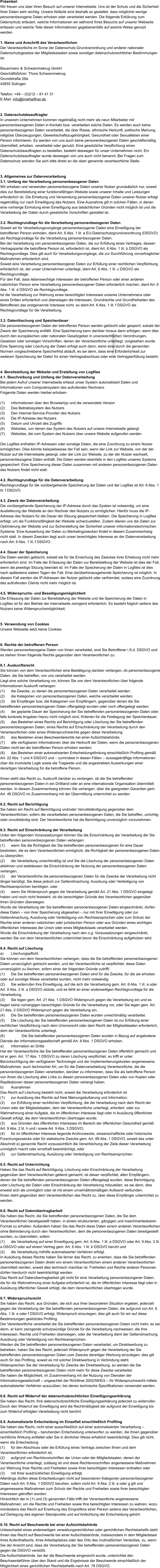 Präambel: Wir freuen uns über Ihren Besuch auf unserer Internetseite. Uns ist der Schutz und die Sicherheit Ihrer Daten sehr wichtig. Unsere Abläufe sind deshalb so gestaltet, dass möglichst wenige personenbezogene Daten erhoben oder verarbeitet werden. Die folgende Erklärung zum Datenschutz erläutert, welche Informationen wir während Ihres Besuchs auf unserer Webseite erfassen und welche Teile dieser Informationen gegebenenfalls auf welche Weise genutzt werden.   1. Name und Anschrift des Verantwortlichen Der Verantwortliche im Sinne der Datenschutz-Grundverordnung und anderer nationaler Datenschutzgesetze der Mitgliedsstaaten sowie sonstiger datenschutzrechtlicher Bestimmungen ist:  Bauermann & Schwammekrug GmbH Geschäftsführer: Thore Schwammekrug Grundstraße 26a 42655 Solingen  Telefon: +49 – (0)212 – 81 41 31 E-Mail: info@briefoeffner.de   2. Datenschutzbeauftragter In unserem Unternehmen kommen regelmäßig nicht mehr als neun Mitarbeiter mit personenbezogenen Daten in Kontakt bzw. verarbeiten solche Daten. Es werden auch keine personenbezogenen Daten verarbeitet, die über Rasse, ethnische Herkunft, politische Meinung, religiöse Überzeugungen, Gewerkschaftszugehörigkeit, Gesundheit oder Sexualleben einer Person informieren. Es werden von uns auch keine personenbezogenen Daten geschäftsmäßig übermittelt, erhoben, verarbeitet oder genutzt. Eine gesetzliche Verpflichtung einen Datenschutzbeauftragten zu bestellen, besteht deswegen für unser Unternehmen nicht. Ein Datenschutzbeauftragter wurde deswegen von uns auch nicht benannt. Bei Fragen zum Datenschutz wenden Sie sich bitte direkt an die oben genannte verantwortliche Stelle.    3. Allgemeines zur Datenverarbeitung 3.1. Umfang der Verarbeitung personenbezogener Daten Wir erheben und verwenden personenbezogene Daten unserer Nutzer grundsätzlich nur, soweit dies zur Bereitstellung einer funktionsfähigen Website sowie unserer Inhalte und Leistungen erforderlich ist. Die Erhebung und Verwendung personenbezogener Daten unserer Nutzer erfolgt regelmäßig nur nach Einwilligung des Nutzers. Eine Ausnahme gilt in solchen Fällen, in denen eine vorherige Einholung einer Einwilligung aus tatsächlichen Gründen nicht möglich ist und die Verarbeitung der Daten durch gesetzliche Vorschriften gestattet ist.   3.2. Rechtsgrundlage für die Verarbeitung personenbezogener Daten Soweit wir für Verarbeitungsvorgänge personenbezogener Daten eine Einwilligung der betroffenen Person einholen, dient Art. 6 Abs. 1 lit. a EU-Datenschutzgrundverordnung (DSGVO) als Rechtsgrundlage für die Verarbeitung personenbezogener Daten. Bei der Verarbeitung von personenbezogenen Daten, die zur Erfüllung eines Vertrages, dessen Vertragspartei die betroffene Person ist, erforderlich ist, dient Art. 6 Abs. 1 lit. b DSGVO als Rechtsgrundlage. Dies gilt auch für Verarbeitungsvorgänge, die zur Durchführung vorvertraglicher Maßnahmen erforderlich sind. Soweit eine Verarbeitung personenbezogener Daten zur Erfüllung einer rechtlichen Verpflichtung erforderlich ist, der unser Unternehmen unterliegt, dient Art. 6 Abs. 1 lit. c DSGVO als Rechtsgrundlage. Für den Fall, dass lebenswichtige Interessen der betroffenen Person oder einer anderen natürlichen Person eine Verarbeitung personenbezogener Daten erforderlich machen, dient Art. 6 Abs. 1 lit. d DSGVO als Rechtsgrundlage. Ist die Verarbeitung zur Wahrung eines berechtigten Interesses unseres Unternehmens oder eines Dritten erforderlich und überwiegen die Interessen, Grundrechte und Grundfreiheiten des Betroffenen das erstgenannte Interesse nicht, so dient Art. 6 Abs. 1 lit. f DSGVO als Rechtsgrundlage für die Verarbeitung.   3.3. Datenlöschung und Speicherdauer Die personenbezogenen Daten der betroffenen Person werden gelöscht oder gesperrt, sobald der Zweck der Speicherung entfällt. Eine Speicherung kann darüber hinaus dann erfolgen, wenn dies durch den europäischen oder nationalen Gesetzgeber in unionsrechtlichen Verordnungen, Gesetzen oder sonstigen Vorschriften, denen der Verantwortliche unterliegt, vorgesehen wurde. Eine Sperrung oder Löschung der Daten erfolgt auch dann, wenn eine durch die genannten Normen vorgeschriebene Speicherfrist abläuft, es sei denn, dass eine Erforderlichkeit zur weiteren Speicherung der Daten für einen Vertragsabschluss oder eine Vertragserfüllung besteht.   4. Bereitstellung der Website und Erstellung von Logfiles 4.1. Beschreibung und Umfang der Datenverarbeitung Bei jedem Aufruf unserer Internetseite erfasst unser System automatisiert Daten und Informationen vom Computersystem des aufrufenden Rechners.  Folgende Daten werden hierbei erhoben:  (1)	Informationen über den Browsertyp und die verwendete Version (2)	Das Betriebssystem des Nutzers (3)	Den Internet-Service-Provider des Nutzers (4)	Die IP-Adresse des Nutzers (5)	Datum und Uhrzeit des Zugriffs (6)	Websites, von denen das System des Nutzers auf unsere Internetseite gelangt  (7)	Websites, die vom System des Nutzers über unsere Website aufgerufen werden  Die Logfiles enthalten IP-Adressen oder sonstige Daten, die eine Zuordnung zu einem Nutzer ermöglichen. Dies könnte beispielsweise der Fall sein, wenn der Link zur Website, von der der Nutzer auf die Internetseite gelangt, oder der Link zur Website, zu der der Nutzer wechselt, personenbezogene Daten enthält. Die Daten werden ebenfalls in den Logfiles unseres Systems gespeichert. Eine Speicherung dieser Daten zusammen mit anderen personenbezogenen Daten des Nutzers findet nicht statt.  4.2. Rechtsgrundlage für die Datenverarbeitung  Rechtsgrundlage für die vorübergehende Speicherung der Daten und der Logfiles ist Art. 6 Abs. 1 lit. f DSGVO.  4.3. Zweck der Datenverarbeitung Die vorübergehende Speicherung der IP-Adresse durch das System ist notwendig, um eine Auslieferung der Website an den Rechner des Nutzers zu ermöglichen. Hierfür muss die IP-Adresse des Nutzers für die Dauer der Sitzung gespeichert bleiben. Die Speicherung in Logfiles erfolgt, um die Funktionsfähigkeit der Website sicherzustellen. Zudem dienen uns die Daten zur Optimierung der Website und zur Sicherstellung der Sicherheit unserer informationstechnischen Systeme. Eine Auswertung der Daten zu Marketingzwecken findet in diesem Zusammenhang nicht statt. In diesen Zwecken liegt auch unser berechtigtes Interesse an der Datenverarbeitung nach Art. 6 Abs. 1 lit. f DSGVO.  4.4. Dauer der Speicherung Die Daten werden gelöscht, sobald sie für die Erreichung des Zweckes ihrer Erhebung nicht mehr erforderlich sind. Im Falle der Erfassung der Daten zur Bereitstellung der Website ist dies der Fall, wenn die jeweilige Sitzung beendet ist. Im Falle der Speicherung der Daten in Logfiles ist dies nach spätestens sieben Tagen der Fall. Eine darüberhinausgehende Speicherung ist möglich. In diesem Fall werden die IP-Adressen der Nutzer gelöscht oder verfremdet, sodass eine Zuordnung des aufrufenden Clients nicht mehr möglich ist.  4.5. Widerspruchs- und Beseitigungsmöglichkeit Die Erfassung der Daten zur Bereitstellung der Website und die Speicherung der Daten in Logfiles ist für den Betrieb der Internetseite zwingend erforderlich. Es besteht folglich seitens des Nutzers keine Widerspruchsmöglichkeit.    5. Verwendung von Cookies Unsere Webseite setzt keine Cookies.    6. Rechte der betroffenen Person Werden personenbezogene Daten von Ihnen verarbeitet, sind Sie Betroffener i.S.d. DSGVO und es stehen Ihnen folgende Rechte gegenüber dem Verantwortlichen zu:  6.1. Auskunftsrecht Sie können von dem Verantwortlichen eine Bestätigung darüber verlangen, ob personenbezogene Daten, die Sie betreffen, von uns verarbeitet werden.  Liegt eine solche Verarbeitung vor, können Sie von dem Verantwortlichen über folgende Informationen Auskunft verlangen: (1)	die Zwecke, zu denen die personenbezogenen Daten verarbeitet werden; (2)	die Kategorien von personenbezogenen Daten, welche verarbeitet werden; (3)	die Empfänger bzw. die Kategorien von Empfängern, gegenüber denen die Sie betreffenden personenbezogenen Daten offengelegt wurden oder noch offengelegt werden; (4)	die geplante Dauer der Speicherung der Sie betreffenden personenbezogenen Daten oder, falls konkrete Angaben hierzu nicht möglich sind, Kriterien für die Festlegung der Speicherdauer; (5)	das Bestehen eines Rechts auf Berichtigung oder Löschung der Sie betreffenden personenbezogenen Daten, eines Rechts auf Einschränkung der Verarbeitung durch den Verantwortlichen oder eines Widerspruchsrechts gegen diese Verarbeitung;  (6)	das Bestehen eines Beschwerderechts bei einer Aufsichtsbehörde; (7)	alle verfügbaren Informationen über die Herkunft der Daten, wenn die personenbezogenen Daten nicht bei der betroffenen Person erhoben werden; (8)	das Bestehen einer automatisierten Entscheidungsfindung einschließlich Profiling gemäß Art. 22 Abs. 1 und 4 DSGVO und – zumindest in diesen Fällen – aussagekräftige Informationen über die involvierte Logik sowie die Tragweite und die angestrebten Auswirkungen einer derartigen Verarbeitung für die betroffene Person.  Ihnen steht das Recht zu, Auskunft darüber zu verlangen, ob die Sie betreffenden personenbezogenen Daten in ein Drittland oder an eine internationale Organisation übermittelt werden. In diesem Zusammenhang können Sie verlangen, über die geeigneten Garantien gem. Art. 46 DSGVO im Zusammenhang mit der Übermittlung unterrichtet zu werden.  6.2. Recht auf Berichtigung  Sie haben ein Recht auf Berichtigung und/oder Vervollständigung gegenüber dem Verantwortlichen, sofern die verarbeiteten personenbezogenen Daten, die Sie betreffen, unrichtig oder unvollständig sind. Der Verantwortliche hat die Berichtigung unverzüglich vorzunehmen.  6.3. Recht auf Einschränkung der Verarbeitung Unter den folgenden Voraussetzungen können Sie die Einschränkung der Verarbeitung der Sie betreffenden personenbezogenen Daten verlangen: (1)	wenn Sie die Richtigkeit der Sie betreffenden personenbezogenen für eine Dauer bestreiten, die es dem Verantwortlichen ermöglicht, die Richtigkeit der personenbezogenen Daten zu überprüfen; (2)	die Verarbeitung unrechtmäßig ist und Sie die Löschung der personenbezogenen Daten ablehnen und stattdessen die Einschränkung der Nutzung der personenbezogenen Daten verlangen; (3)	der Verantwortliche die personenbezogenen Daten für die Zwecke der Verarbeitung nicht länger benötigt, Sie diese jedoch zur Geltendmachung, Ausübung oder Verteidigung von Rechtsansprüchen benötigen, oder (4)	wenn Sie Widerspruch gegen die Verarbeitung gemäß Art. 21 Abs. 1 DSGVO eingelegt haben und noch nicht feststeht, ob die berechtigten Gründe des Verantwortlichen gegenüber Ihren Gründen überwiegen. Wurde die Verarbeitung der Sie betreffenden personenbezogenen Daten eingeschränkt, dürfen diese Daten – von ihrer Speicherung abgesehen – nur mit Ihrer Einwilligung oder zur Geltendmachung, Ausübung oder Verteidigung von Rechtsansprüchen oder zum Schutz der Rechte einer anderen natürlichen oder juristischen Person oder aus Gründen eines wichtigen öffentlichen Interesses der Union oder eines Mitgliedstaats verarbeitet werden. Wurde die Einschränkung der Verarbeitung nach den o.g. Voraussetzungen eingeschränkt, werden Sie von dem Verantwortlichen unterrichtet bevor die Einschränkung aufgehoben wird.  6.4. Recht auf Löschung a)	Löschungspflicht Sie können von dem Verantwortlichen verlangen, dass die Sie betreffenden personenbezogenen Daten unverzüglich gelöscht werden, und der Verantwortliche ist verpflichtet, diese Daten unverzüglich zu löschen, sofern einer der folgenden Gründe zutrifft: (1)	Die Sie betreffenden personenbezogenen Daten sind für die Zwecke, für die sie erhoben oder auf sonstige Weise verarbeitet wurden, nicht mehr notwendig. (2)	Sie widerrufen Ihre Einwilligung, auf die sich die Verarbeitung gem. Art. 6 Abs. 1 lit. a oder Art. 9 Abs. 2 lit. a DSGVO stützte, und es fehlt an einer anderweitigen Rechtsgrundlage für die Verarbeitung.  (3)	Sie legen gem. Art. 21 Abs. 1 DSGVO Widerspruch gegen die Verarbeitung ein und es liegen keine vorrangigen berechtigten Gründe für die Verarbeitung vor, oder Sie legen gem. Art. 21 Abs. 2 DSGVO Widerspruch gegen die Verarbeitung ein.  (4)	Die Sie betreffenden personenbezogenen Daten wurden unrechtmäßig verarbeitet.  (5)	Die Löschung der Sie betreffenden personenbezogenen Daten ist zur Erfüllung einer rechtlichen Verpflichtung nach dem Unionsrecht oder dem Recht der Mitgliedstaaten erforderlich, dem der Verantwortliche unterliegt.  (6)		Die Sie betreffenden personenbezogenen Daten wurden in Bezug auf angebotene Dienste der Informationsgesellschaft gemäß Art. 8 Abs. 1 DSGVO erhoben. a)	Information an Dritte Hat der Verantwortliche die Sie betreffenden personenbezogenen Daten öffentlich gemacht und ist er gem. Art. 17 Abs. 1 DSGVO zu deren Löschung verpflichtet, so trifft er unter Berücksichtigung der verfügbaren Technologie und der Implementierungskosten angemessene Maßnahmen, auch technischer Art, um für die Datenverarbeitung Verantwortliche, die die personenbezogenen Daten verarbeiten, darüber zu informieren, dass Sie als betroffene Person von ihnen die Löschung aller Links zu diesen personenbezogenen Daten oder von Kopien oder Replikationen dieser personenbezogenen Daten verlangt haben.  b)	Ausnahmen Das Recht auf Löschung besteht nicht, soweit die Verarbeitung erforderlich ist (1)	zur Ausübung des Rechts auf freie Meinungsäußerung und Information; (2)	zur Erfüllung einer rechtlichen Verpflichtung, die die Verarbeitung nach dem Recht der Union oder der Mitgliedstaaten, dem der Verantwortliche unterliegt, erfordert, oder zur Wahrnehmung einer Aufgabe, die im öffentlichen Interesse liegt oder in Ausübung öffentlicher Gewalt erfolgt, die dem Verantwortlichen übertragen wurde; (3)	aus Gründen des öffentlichen Interesses im Bereich der öffentlichen Gesundheit gemäß Art. 9 Abs. 2 lit. h und i sowie Art. 9 Abs. 3 DSGVO; (4)	für im öffentlichen Interesse liegende Archivzwecke, wissenschaftliche oder historische Forschungszwecke oder für statistische Zwecke gem. Art. 89 Abs. 1 DSGVO, soweit das unter Abschnitt a) genannte Recht voraussichtlich die Verwirklichung der Ziele dieser Verarbeitung unmöglich macht oder ernsthaft beeinträchtigt, oder (5)	zur Geltendmachung, Ausübung oder Verteidigung von Rechtsansprüchen.  6.5. Recht auf Unterrichtung Haben Sie das Recht auf Berichtigung, Löschung oder Einschränkung der Verarbeitung gegenüber dem Verantwortlichen geltend gemacht, ist dieser verpflichtet, allen Empfängern, denen die Sie betreffenden personenbezogenen Daten offengelegt wurden, diese Berichtigung oder Löschung der Daten oder Einschränkung der Verarbeitung mitzuteilen, es sei denn, dies erweist sich als unmöglich oder ist mit einem unverhältnismäßigen Aufwand verbunden. Ihnen steht gegenüber dem Verantwortlichen das Recht zu, über diese Empfänger unterrichtet zu werden.  6.6. Recht auf Datenübertragbarkeit Sie haben das Recht, die Sie betreffenden personenbezogenen Daten, die Sie dem Verantwortlichen bereitgestellt haben, in einem strukturierten, gängigen und maschinenlesbaren Format zu erhalten. Außerdem haben Sie das Recht diese Daten einem anderen Verantwortlichen ohne Behinderung durch den Verantwortlichen, dem die personenbezogenen Daten bereitgestellt wurden, zu übermitteln, sofern (1)	die Verarbeitung auf einer Einwilligung gem. Art. 6 Abs. 1 lit. a DSGVO oder Art. 9 Abs. 2 lit. a DSGVO oder auf einem Vertrag gem. Art. 6 Abs. 1 lit. b DSGVO beruht und (2)	die Verarbeitung mithilfe automatisierter Verfahren erfolgt. In Ausübung dieses Rechts haben Sie ferner das Recht, zu erwirken, dass die Sie betreffenden personenbezogenen Daten direkt von einem Verantwortlichen einem anderen Verantwortlichen übermittelt werden, soweit dies technisch machbar ist. Freiheiten und Rechte anderer Personen dürfen hierdurch nicht beeinträchtigt werden. Das Recht auf Datenübertragbarkeit gilt nicht für eine Verarbeitung personenbezogener Daten, die für die Wahrnehmung einer Aufgabe erforderlich ist, die im öffentlichen Interesse liegt oder in Ausübung öffentlicher Gewalt erfolgt, die dem Verantwortlichen übertragen wurde.  6.7. Widerspruchsrecht Sie haben das Recht, aus Gründen, die sich aus ihrer besonderen Situation ergeben, jederzeit gegen die Verarbeitung der Sie betreffenden personenbezogenen Daten, die aufgrund von Art. 6 Abs. 1 lit. e oder f DSGVO erfolgt, Widerspruch einzulegen; dies gilt auch für ein auf diese Bestimmungen gestütztes Profiling.  Der Verantwortliche verarbeitet die Sie betreffenden personenbezogenen Daten nicht mehr, es sei denn, er kann zwingende schutzwürdige Gründe für die Verarbeitung nachweisen, die Ihre Interessen, Rechte und Freiheiten überwiegen, oder die Verarbeitung dient der Geltendmachung, Ausübung oder Verteidigung von Rechtsansprüchen. Werden die Sie betreffenden personenbezogenen Daten verarbeitet, um Direktwerbung zu betreiben, haben Sie das Recht, jederzeit Widerspruch gegen die Verarbeitung der Sie betreffenden personenbezogenen Daten zum Zwecke derartiger Werbung einzulegen; dies gilt auch für das Profiling, soweit es mit solcher Direktwerbung in Verbindung steht. Widersprechen Sie der Verarbeitung für Zwecke der Direktwerbung, so werden die Sie betreffenden personenbezogenen Daten nicht mehr für diese Zwecke verarbeitet. Sie haben die Möglichkeit, im Zusammenhang mit der Nutzung von Diensten der Informationsgesellschaft – ungeachtet der Richtlinie 2002/58/EG – Ihr Widerspruchsrecht mittels automatisierter Verfahren auszuüben, bei denen technische Spezifikationen verwendet werden.  6.8. Recht auf Widerruf der datenschutzrechtlichen Einwilligungserklärung Sie haben das Recht, Ihre datenschutzrechtliche Einwilligungserklärung jederzeit zu widerrufen. Durch den Widerruf der Einwilligung wird die Rechtmäßigkeit der aufgrund der Einwilligung bis zum Widerruf erfolgten Verarbeitung nicht berührt.  6.9. Automatisierte Entscheidung im Einzelfall einschließlich Profiling Sie haben das Recht, nicht einer ausschließlich auf einer automatisierten Verarbeitung – einschließlich Profiling – beruhenden Entscheidung unterworfen zu werden, die Ihnen gegenüber rechtliche Wirkung entfaltet oder Sie in ähnlicher Weise erheblich beeinträchtigt. Dies gilt nicht, wenn die Entscheidung  (1)	für den Abschluss oder die Erfüllung eines Vertrags zwischen Ihnen und dem Verantwortlichen erforderlich ist, (2)	aufgrund von Rechtsvorschriften der Union oder der Mitgliedstaaten, denen der Verantwortliche unterliegt, zulässig ist und diese Rechtsvorschriften angemessene Maßnahmen zur Wahrung Ihrer Rechte und Freiheiten sowie Ihrer berechtigten Interessen enthalten oder (3)	mit Ihrer ausdrücklichen Einwilligung erfolgt. Allerdings dürfen diese Entscheidungen nicht auf besonderen Kategorien personenbezogener Daten nach Art. 9 Abs. 1 DSGVO beruhen, sofern nicht Art. 9 Abs. 2 lit. a oder g gilt und angemessene Maßnahmen zum Schutz der Rechte und Freiheiten sowie Ihrer berechtigten Interessen getroffen wurden. Hinsichtlich der in (1) und (3) genannten Fälle trifft der Verantwortliche angemessene Maßnahmen, um die Rechte und Freiheiten sowie Ihre berechtigten Interessen zu wahren, wozu mindestens das Recht auf Erwirkung des Eingreifens einer Person seitens des Verantwortlichen, auf Darlegung des eigenen Standpunkts und auf Anfechtung der Entscheidung gehört.  6.10. Recht auf Beschwerde bei einer Aufsichtsbehörde Unbeschadet eines anderweitigen verwaltungsrechtlichen oder gerichtlichen Rechtsbehelfs steht Ihnen das Recht auf Beschwerde bei einer Aufsichtsbehörde, insbesondere in dem Mitgliedstaat ihres Aufenthaltsorts, ihres Arbeitsplatzes oder des Orts des mutmaßlichen Verstoßes, zu, wenn Sie der Ansicht sind, dass die Verarbeitung der Sie betreffenden personenbezogenen Daten gegen die DSGVO verstößt.  Die Aufsichtsbehörde, bei der die Beschwerde eingereicht wurde, unterrichtet den Beschwerdeführer über den Stand und die Ergebnisse der Beschwerde einschließlich der Möglichkeit eines gerichtlichen Rechtsbehelfs nach Art. 78 DSGVO.