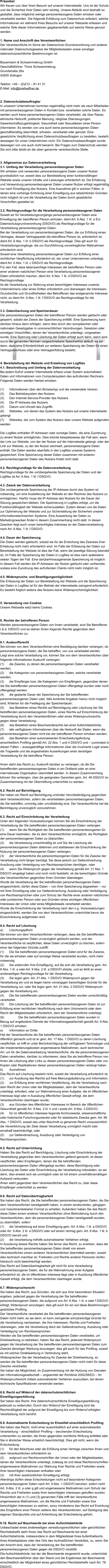 Präambel: Wir freuen uns über Ihren Besuch auf unserer Internetseite. Uns ist der Schutz und die Sicherheit Ihrer Daten sehr wichtig. Unsere Abläufe sind deshalb so gestaltet, dass möglichst wenige personenbezogene Daten erhoben oder verarbeitet werden. Die folgende Erklärung zum Datenschutz erläutert, welche Informationen wir während Ihres Besuchs auf unserer Webseite erfassen und welche Teile dieser Informationen gegebenenfalls auf welche Weise genutzt werden.   1. Name und Anschrift des Verantwortlichen Der Verantwortliche im Sinne der Datenschutz-Grundverordnung und anderer nationaler Datenschutzgesetze der Mitgliedsstaaten sowie sonstiger datenschutzrechtlicher Bestimmungen ist:  Bauermann & Schwammekrug GmbH Geschäftsführer: Thore Schwammekrug Grundstraße 26a 42655 Solingen  Telefon: +49 – (0)212 – 81 41 31 E-Mail: info@briefoeffner.de   2. Datenschutzbeauftragter In unserem Unternehmen kommen regelmäßig nicht mehr als neun Mitarbeiter mit personenbezogenen Daten in Kontakt bzw. verarbeiten solche Daten. Es werden auch keine personenbezogenen Daten verarbeitet, die über Rasse, ethnische Herkunft, politische Meinung, religiöse Überzeugungen, Gewerkschaftszugehörigkeit, Gesundheit oder Sexualleben einer Person informieren. Es werden von uns auch keine personenbezogenen Daten geschäftsmäßig übermittelt, erhoben, verarbeitet oder genutzt. Eine gesetzliche Verpflichtung einen Datenschutzbeauftragten zu bestellen, besteht deswegen für unser Unternehmen nicht. Ein Datenschutzbeauftragter wurde deswegen von uns auch nicht benannt. Bei Fragen zum Datenschutz wenden Sie sich bitte direkt an die oben genannte verantwortliche Stelle.    3. Allgemeines zur Datenverarbeitung 3.1. Umfang der Verarbeitung personenbezogener Daten Wir erheben und verwenden personenbezogene Daten unserer Nutzer grundsätzlich nur, soweit dies zur Bereitstellung einer funktionsfähigen Website sowie unserer Inhalte und Leistungen erforderlich ist. Die Erhebung und Verwendung personenbezogener Daten unserer Nutzer erfolgt regelmäßig nur nach Einwilligung des Nutzers. Eine Ausnahme gilt in solchen Fällen, in denen eine vorherige Einholung einer Einwilligung aus tatsächlichen Gründen nicht möglich ist und die Verarbeitung der Daten durch gesetzliche Vorschriften gestattet ist.   3.2. Rechtsgrundlage für die Verarbeitung personenbezogener Daten Soweit wir für Verarbeitungsvorgänge personenbezogener Daten eine Einwilligung der betroffenen Person einholen, dient Art. 6 Abs. 1 lit. a EU-Datenschutzgrundverordnung (DSGVO) als Rechtsgrundlage für die Verarbeitung personenbezogener Daten. Bei der Verarbeitung von personenbezogenen Daten, die zur Erfüllung eines Vertrages, dessen Vertragspartei die betroffene Person ist, erforderlich ist, dient Art. 6 Abs. 1 lit. b DSGVO als Rechtsgrundlage. Dies gilt auch für Verarbeitungsvorgänge, die zur Durchführung vorvertraglicher Maßnahmen erforderlich sind. Soweit eine Verarbeitung personenbezogener Daten zur Erfüllung einer rechtlichen Verpflichtung erforderlich ist, der unser Unternehmen unterliegt, dient Art. 6 Abs. 1 lit. c DSGVO als Rechtsgrundlage. Für den Fall, dass lebenswichtige Interessen der betroffenen Person oder einer anderen natürlichen Person eine Verarbeitung personenbezogener Daten erforderlich machen, dient Art. 6 Abs. 1 lit. d DSGVO als Rechtsgrundlage. Ist die Verarbeitung zur Wahrung eines berechtigten Interesses unseres Unternehmens oder eines Dritten erforderlich und überwiegen die Interessen, Grundrechte und Grundfreiheiten des Betroffenen das erstgenannte Interesse nicht, so dient Art. 6 Abs. 1 lit. f DSGVO als Rechtsgrundlage für die Verarbeitung.   3.3. Datenlöschung und Speicherdauer Die personenbezogenen Daten der betroffenen Person werden gelöscht oder gesperrt, sobald der Zweck der Speicherung entfällt. Eine Speicherung kann darüber hinaus dann erfolgen, wenn dies durch den europäischen oder nationalen Gesetzgeber in unionsrechtlichen Verordnungen, Gesetzen oder sonstigen Vorschriften, denen der Verantwortliche unterliegt, vorgesehen wurde. Eine Sperrung oder Löschung der Daten erfolgt auch dann, wenn eine durch die genannten Normen vorgeschriebene Speicherfrist abläuft, es sei denn, dass eine Erforderlichkeit zur weiteren Speicherung der Daten für einen Vertragsabschluss oder eine Vertragserfüllung besteht.   4. Bereitstellung der Website und Erstellung von Logfiles 4.1. Beschreibung und Umfang der Datenverarbeitung Bei jedem Aufruf unserer Internetseite erfasst unser System automatisiert Daten und Informationen vom Computersystem des aufrufenden Rechners.  Folgende Daten werden hierbei erhoben:  (1)	Informationen über den Browsertyp und die verwendete Version (2)	Das Betriebssystem des Nutzers (3)	Den Internet-Service-Provider des Nutzers (4)	Die IP-Adresse des Nutzers (5)	Datum und Uhrzeit des Zugriffs (6)	Websites, von denen das System des Nutzers auf unsere Internetseite gelangt  (7)	Websites, die vom System des Nutzers über unsere Website aufgerufen werden  Die Logfiles enthalten IP-Adressen oder sonstige Daten, die eine Zuordnung zu einem Nutzer ermöglichen. Dies könnte beispielsweise der Fall sein, wenn der Link zur Website, von der der Nutzer auf die Internetseite gelangt, oder der Link zur Website, zu der der Nutzer wechselt, personenbezogene Daten enthält. Die Daten werden ebenfalls in den Logfiles unseres Systems gespeichert. Eine Speicherung dieser Daten zusammen mit anderen personenbezogenen Daten des Nutzers findet nicht statt.  4.2. Rechtsgrundlage für die Datenverarbeitung  Rechtsgrundlage für die vorübergehende Speicherung der Daten und der Logfiles ist Art. 6 Abs. 1 lit. f DSGVO.  4.3. Zweck der Datenverarbeitung Die vorübergehende Speicherung der IP-Adresse durch das System ist notwendig, um eine Auslieferung der Website an den Rechner des Nutzers zu ermöglichen. Hierfür muss die IP-Adresse des Nutzers für die Dauer der Sitzung gespeichert bleiben. Die Speicherung in Logfiles erfolgt, um die Funktionsfähigkeit der Website sicherzustellen. Zudem dienen uns die Daten zur Optimierung der Website und zur Sicherstellung der Sicherheit unserer informationstechnischen Systeme. Eine Auswertung der Daten zu Marketingzwecken findet in diesem Zusammenhang nicht statt. In diesen Zwecken liegt auch unser berechtigtes Interesse an der Datenverarbeitung nach Art. 6 Abs. 1 lit. f DSGVO.  4.4. Dauer der Speicherung Die Daten werden gelöscht, sobald sie für die Erreichung des Zweckes ihrer Erhebung nicht mehr erforderlich sind. Im Falle der Erfassung der Daten zur Bereitstellung der Website ist dies der Fall, wenn die jeweilige Sitzung beendet ist. Im Falle der Speicherung der Daten in Logfiles ist dies nach spätestens sieben Tagen der Fall. Eine darüberhinausgehende Speicherung ist möglich. In diesem Fall werden die IP-Adressen der Nutzer gelöscht oder verfremdet, sodass eine Zuordnung des aufrufenden Clients nicht mehr möglich ist.  4.5. Widerspruchs- und Beseitigungsmöglichkeit Die Erfassung der Daten zur Bereitstellung der Website und die Speicherung der Daten in Logfiles ist für den Betrieb der Internetseite zwingend erforderlich. Es besteht folglich seitens des Nutzers keine Widerspruchsmöglichkeit.    5. Verwendung von Cookies Unsere Webseite setzt keine Cookies.    6. Rechte der betroffenen Person Werden personenbezogene Daten von Ihnen verarbeitet, sind Sie Betroffener i.S.d. DSGVO und es stehen Ihnen folgende Rechte gegenüber dem Verantwortlichen zu:  6.1. Auskunftsrecht Sie können von dem Verantwortlichen eine Bestätigung darüber verlangen, ob personenbezogene Daten, die Sie betreffen, von uns verarbeitet werden.  Liegt eine solche Verarbeitung vor, können Sie von dem Verantwortlichen über folgende Informationen Auskunft verlangen: (1)	die Zwecke, zu denen die personenbezogenen Daten verarbeitet werden; (2)	die Kategorien von personenbezogenen Daten, welche verarbeitet werden; (3)	die Empfänger bzw. die Kategorien von Empfängern, gegenüber denen die Sie betreffenden personenbezogenen Daten offengelegt wurden oder noch offengelegt werden; (4)	die geplante Dauer der Speicherung der Sie betreffenden personenbezogenen Daten oder, falls konkrete Angaben hierzu nicht möglich sind, Kriterien für die Festlegung der Speicherdauer; (5)	das Bestehen eines Rechts auf Berichtigung oder Löschung der Sie betreffenden personenbezogenen Daten, eines Rechts auf Einschränkung der Verarbeitung durch den Verantwortlichen oder eines Widerspruchsrechts gegen diese Verarbeitung;  (6)	das Bestehen eines Beschwerderechts bei einer Aufsichtsbehörde; (7)	alle verfügbaren Informationen über die Herkunft der Daten, wenn die personenbezogenen Daten nicht bei der betroffenen Person erhoben werden; (8)	das Bestehen einer automatisierten Entscheidungsfindung einschließlich Profiling gemäß Art. 22 Abs. 1 und 4 DSGVO und – zumindest in diesen Fällen – aussagekräftige Informationen über die involvierte Logik sowie die Tragweite und die angestrebten Auswirkungen einer derartigen Verarbeitung für die betroffene Person.  Ihnen steht das Recht zu, Auskunft darüber zu verlangen, ob die Sie betreffenden personenbezogenen Daten in ein Drittland oder an eine internationale Organisation übermittelt werden. In diesem Zusammenhang können Sie verlangen, über die geeigneten Garantien gem. Art. 46 DSGVO im Zusammenhang mit der Übermittlung unterrichtet zu werden.  6.2. Recht auf Berichtigung  Sie haben ein Recht auf Berichtigung und/oder Vervollständigung gegenüber dem Verantwortlichen, sofern die verarbeiteten personenbezogenen Daten, die Sie betreffen, unrichtig oder unvollständig sind. Der Verantwortliche hat die Berichtigung unverzüglich vorzunehmen.  6.3. Recht auf Einschränkung der Verarbeitung Unter den folgenden Voraussetzungen können Sie die Einschränkung der Verarbeitung der Sie betreffenden personenbezogenen Daten verlangen: (1)	wenn Sie die Richtigkeit der Sie betreffenden personenbezogenen für eine Dauer bestreiten, die es dem Verantwortlichen ermöglicht, die Richtigkeit der personenbezogenen Daten zu überprüfen; (2)	die Verarbeitung unrechtmäßig ist und Sie die Löschung der personenbezogenen Daten ablehnen und stattdessen die Einschränkung der Nutzung der personenbezogenen Daten verlangen; (3)	der Verantwortliche die personenbezogenen Daten für die Zwecke der Verarbeitung nicht länger benötigt, Sie diese jedoch zur Geltendmachung, Ausübung oder Verteidigung von Rechtsansprüchen benötigen, oder (4)	wenn Sie Widerspruch gegen die Verarbeitung gemäß Art. 21 Abs. 1 DSGVO eingelegt haben und noch nicht feststeht, ob die berechtigten Gründe des Verantwortlichen gegenüber Ihren Gründen überwiegen. Wurde die Verarbeitung der Sie betreffenden personenbezogenen Daten eingeschränkt, dürfen diese Daten – von ihrer Speicherung abgesehen – nur mit Ihrer Einwilligung oder zur Geltendmachung, Ausübung oder Verteidigung von Rechtsansprüchen oder zum Schutz der Rechte einer anderen natürlichen oder juristischen Person oder aus Gründen eines wichtigen öffentlichen Interesses der Union oder eines Mitgliedstaats verarbeitet werden. Wurde die Einschränkung der Verarbeitung nach den o.g. Voraussetzungen eingeschränkt, werden Sie von dem Verantwortlichen unterrichtet bevor die Einschränkung aufgehoben wird.  6.4. Recht auf Löschung a)	Löschungspflicht Sie können von dem Verantwortlichen verlangen, dass die Sie betreffenden personenbezogenen Daten unverzüglich gelöscht werden, und der Verantwortliche ist verpflichtet, diese Daten unverzüglich zu löschen, sofern einer der folgenden Gründe zutrifft: (1)	Die Sie betreffenden personenbezogenen Daten sind für die Zwecke, für die sie erhoben oder auf sonstige Weise verarbeitet wurden, nicht mehr notwendig. (2)	Sie widerrufen Ihre Einwilligung, auf die sich die Verarbeitung gem. Art. 6 Abs. 1 lit. a oder Art. 9 Abs. 2 lit. a DSGVO stützte, und es fehlt an einer anderweitigen Rechtsgrundlage für die Verarbeitung.  (3)	Sie legen gem. Art. 21 Abs. 1 DSGVO Widerspruch gegen die Verarbeitung ein und es liegen keine vorrangigen berechtigten Gründe für die Verarbeitung vor, oder Sie legen gem. Art. 21 Abs. 2 DSGVO Widerspruch gegen die Verarbeitung ein.  (4)	Die Sie betreffenden personenbezogenen Daten wurden unrechtmäßig verarbeitet.  (5)	Die Löschung der Sie betreffenden personenbezogenen Daten ist zur Erfüllung einer rechtlichen Verpflichtung nach dem Unionsrecht oder dem Recht der Mitgliedstaaten erforderlich, dem der Verantwortliche unterliegt.  (6)		Die Sie betreffenden personenbezogenen Daten wurden in Bezug auf angebotene Dienste der Informationsgesellschaft gemäß Art. 8 Abs. 1 DSGVO erhoben. a)	Information an Dritte Hat der Verantwortliche die Sie betreffenden personenbezogenen Daten öffentlich gemacht und ist er gem. Art. 17 Abs. 1 DSGVO zu deren Löschung verpflichtet, so trifft er unter Berücksichtigung der verfügbaren Technologie und der Implementierungskosten angemessene Maßnahmen, auch technischer Art, um für die Datenverarbeitung Verantwortliche, die die personenbezogenen Daten verarbeiten, darüber zu informieren, dass Sie als betroffene Person von ihnen die Löschung aller Links zu diesen personenbezogenen Daten oder von Kopien oder Replikationen dieser personenbezogenen Daten verlangt haben.  b)	Ausnahmen Das Recht auf Löschung besteht nicht, soweit die Verarbeitung erforderlich ist (1)	zur Ausübung des Rechts auf freie Meinungsäußerung und Information; (2)	zur Erfüllung einer rechtlichen Verpflichtung, die die Verarbeitung nach dem Recht der Union oder der Mitgliedstaaten, dem der Verantwortliche unterliegt, erfordert, oder zur Wahrnehmung einer Aufgabe, die im öffentlichen Interesse liegt oder in Ausübung öffentlicher Gewalt erfolgt, die dem Verantwortlichen übertragen wurde; (3)	aus Gründen des öffentlichen Interesses im Bereich der öffentlichen Gesundheit gemäß Art. 9 Abs. 2 lit. h und i sowie Art. 9 Abs. 3 DSGVO; (4)	für im öffentlichen Interesse liegende Archivzwecke, wissenschaftliche oder historische Forschungszwecke oder für statistische Zwecke gem. Art. 89 Abs. 1 DSGVO, soweit das unter Abschnitt a) genannte Recht voraussichtlich die Verwirklichung der Ziele dieser Verarbeitung unmöglich macht oder ernsthaft beeinträchtigt, oder (5)	zur Geltendmachung, Ausübung oder Verteidigung von Rechtsansprüchen.  6.5. Recht auf Unterrichtung Haben Sie das Recht auf Berichtigung, Löschung oder Einschränkung der Verarbeitung gegenüber dem Verantwortlichen geltend gemacht, ist dieser verpflichtet, allen Empfängern, denen die Sie betreffenden personenbezogenen Daten offengelegt wurden, diese Berichtigung oder Löschung der Daten oder Einschränkung der Verarbeitung mitzuteilen, es sei denn, dies erweist sich als unmöglich oder ist mit einem unverhältnismäßigen Aufwand verbunden. Ihnen steht gegenüber dem Verantwortlichen das Recht zu, über diese Empfänger unterrichtet zu werden.  6.6. Recht auf Datenübertragbarkeit Sie haben das Recht, die Sie betreffenden personenbezogenen Daten, die Sie dem Verantwortlichen bereitgestellt haben, in einem strukturierten, gängigen und maschinenlesbaren Format zu erhalten. Außerdem haben Sie das Recht diese Daten einem anderen Verantwortlichen ohne Behinderung durch den Verantwortlichen, dem die personenbezogenen Daten bereitgestellt wurden, zu übermitteln, sofern (1)	die Verarbeitung auf einer Einwilligung gem. Art. 6 Abs. 1 lit. a DSGVO oder Art. 9 Abs. 2 lit. a DSGVO oder auf einem Vertrag gem. Art. 6 Abs. 1 lit. b DSGVO beruht und (2)	die Verarbeitung mithilfe automatisierter Verfahren erfolgt. In Ausübung dieses Rechts haben Sie ferner das Recht, zu erwirken, dass die Sie betreffenden personenbezogenen Daten direkt von einem Verantwortlichen einem anderen Verantwortlichen übermittelt werden, soweit dies technisch machbar ist. Freiheiten und Rechte anderer Personen dürfen hierdurch nicht beeinträchtigt werden. Das Recht auf Datenübertragbarkeit gilt nicht für eine Verarbeitung personenbezogener Daten, die für die Wahrnehmung einer Aufgabe erforderlich ist, die im öffentlichen Interesse liegt oder in Ausübung öffentlicher Gewalt erfolgt, die dem Verantwortlichen übertragen wurde.  6.7. Widerspruchsrecht Sie haben das Recht, aus Gründen, die sich aus ihrer besonderen Situation ergeben, jederzeit gegen die Verarbeitung der Sie betreffenden personenbezogenen Daten, die aufgrund von Art. 6 Abs. 1 lit. e oder f DSGVO erfolgt, Widerspruch einzulegen; dies gilt auch für ein auf diese Bestimmungen gestütztes Profiling.  Der Verantwortliche verarbeitet die Sie betreffenden personenbezogenen Daten nicht mehr, es sei denn, er kann zwingende schutzwürdige Gründe für die Verarbeitung nachweisen, die Ihre Interessen, Rechte und Freiheiten überwiegen, oder die Verarbeitung dient der Geltendmachung, Ausübung oder Verteidigung von Rechtsansprüchen. Werden die Sie betreffenden personenbezogenen Daten verarbeitet, um Direktwerbung zu betreiben, haben Sie das Recht, jederzeit Widerspruch gegen die Verarbeitung der Sie betreffenden personenbezogenen Daten zum Zwecke derartiger Werbung einzulegen; dies gilt auch für das Profiling, soweit es mit solcher Direktwerbung in Verbindung steht. Widersprechen Sie der Verarbeitung für Zwecke der Direktwerbung, so werden die Sie betreffenden personenbezogenen Daten nicht mehr für diese Zwecke verarbeitet. Sie haben die Möglichkeit, im Zusammenhang mit der Nutzung von Diensten der Informationsgesellschaft – ungeachtet der Richtlinie 2002/58/EG – Ihr Widerspruchsrecht mittels automatisierter Verfahren auszuüben, bei denen technische Spezifikationen verwendet werden.  6.8. Recht auf Widerruf der datenschutzrechtlichen Einwilligungserklärung Sie haben das Recht, Ihre datenschutzrechtliche Einwilligungserklärung jederzeit zu widerrufen. Durch den Widerruf der Einwilligung wird die Rechtmäßigkeit der aufgrund der Einwilligung bis zum Widerruf erfolgten Verarbeitung nicht berührt.  6.9. Automatisierte Entscheidung im Einzelfall einschließlich Profiling Sie haben das Recht, nicht einer ausschließlich auf einer automatisierten Verarbeitung – einschließlich Profiling – beruhenden Entscheidung unterworfen zu werden, die Ihnen gegenüber rechtliche Wirkung entfaltet oder Sie in ähnlicher Weise erheblich beeinträchtigt. Dies gilt nicht, wenn die Entscheidung  (1)	für den Abschluss oder die Erfüllung eines Vertrags zwischen Ihnen und dem Verantwortlichen erforderlich ist, (2)	aufgrund von Rechtsvorschriften der Union oder der Mitgliedstaaten, denen der Verantwortliche unterliegt, zulässig ist und diese Rechtsvorschriften angemessene Maßnahmen zur Wahrung Ihrer Rechte und Freiheiten sowie Ihrer berechtigten Interessen enthalten oder (3)	mit Ihrer ausdrücklichen Einwilligung erfolgt. Allerdings dürfen diese Entscheidungen nicht auf besonderen Kategorien personenbezogener Daten nach Art. 9 Abs. 1 DSGVO beruhen, sofern nicht Art. 9 Abs. 2 lit. a oder g gilt und angemessene Maßnahmen zum Schutz der Rechte und Freiheiten sowie Ihrer berechtigten Interessen getroffen wurden. Hinsichtlich der in (1) und (3) genannten Fälle trifft der Verantwortliche angemessene Maßnahmen, um die Rechte und Freiheiten sowie Ihre berechtigten Interessen zu wahren, wozu mindestens das Recht auf Erwirkung des Eingreifens einer Person seitens des Verantwortlichen, auf Darlegung des eigenen Standpunkts und auf Anfechtung der Entscheidung gehört.  6.10. Recht auf Beschwerde bei einer Aufsichtsbehörde Unbeschadet eines anderweitigen verwaltungsrechtlichen oder gerichtlichen Rechtsbehelfs steht Ihnen das Recht auf Beschwerde bei einer Aufsichtsbehörde, insbesondere in dem Mitgliedstaat ihres Aufenthaltsorts, ihres Arbeitsplatzes oder des Orts des mutmaßlichen Verstoßes, zu, wenn Sie der Ansicht sind, dass die Verarbeitung der Sie betreffenden personenbezogenen Daten gegen die DSGVO verstößt.  Die Aufsichtsbehörde, bei der die Beschwerde eingereicht wurde, unterrichtet den Beschwerdeführer über den Stand und die Ergebnisse der Beschwerde einschließlich der Möglichkeit eines gerichtlichen Rechtsbehelfs nach Art. 78 DSGVO.
